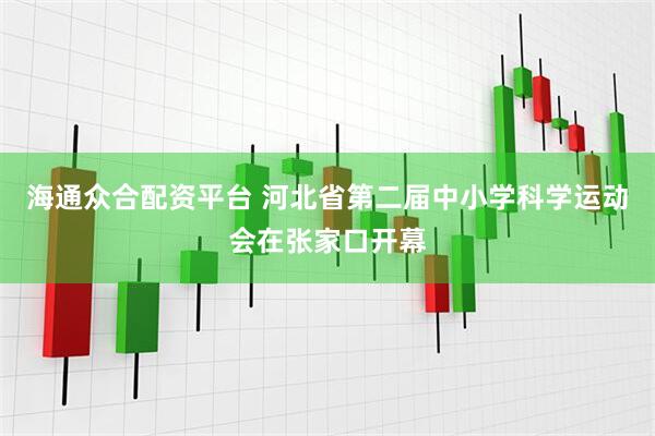 海通众合配资平台 河北省第二届中小学科学运动会在张家口开幕